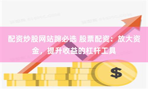 配资炒股网站蹿必选 股票配资：放大资金，提升收益的杠杆工具