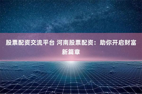 股票配资交流平台 河南股票配资：助你开启财富新篇章