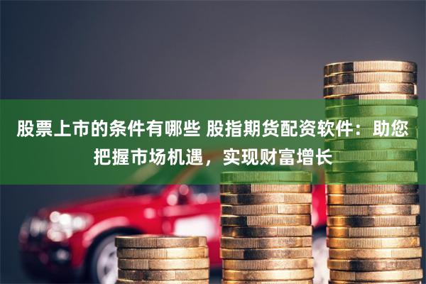 股票上市的条件有哪些 股指期货配资软件：助您把握市场机遇，实现财富增长