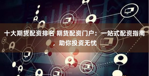 十大期货配资排名 期货配资门户：一站式配资指南，助你投资无忧