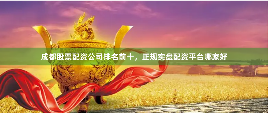 成都股票配资公司排名前十，正规实盘配资平台哪家好